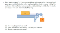 Block A with a mass of 2.25 kg rests on a tabletop. It is connected by a horizontal cord
passing over a light, frictionless pulley to a hanging block B with a mass of 1.30 kg. The
coefficient of kinetic friction between block A and the tabletop is 0.450. After the blocks
are released from rest, determine the following:
3.
A
(a) free-body diagram of each block;
(b) speed of each block after moving 3.00 cm? (Ans: 21.8 cm/s)
(c) tension in the cord (Ans: 11.7 N)
