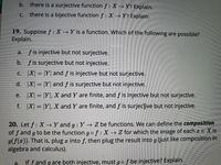 b. there is a surjective function f : XY? Explain.
there is a bijective function f : X Y? Explain.
С.
19. Suppose f : X Y is a function. Which of the following are possible?
Explain.
f is injective but not surjective.
а.
b. fis surjective but not injective.
C. X| = |Y| and f is injective but not surjective.
d. X| = |Y| and f is surjective but not injective.
e. X = |Y], X and Y are finite, and f is injective but not surjective.
f. X| = |Y|, X and Y are finite, and f is surjecive but not injective.
20. Let f : X →Y and g : Y→ Z be functions. We can define the composition
of f and g to be the function gof: X→ Z for which the image of each a E X is
9(f(¤)). That is, plug a into f, then plug the result into g (just like composition in
algebra and calculus).
a.
If f and g are both injective, must gof be injective? Explain.
