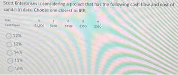 Scott Enterprises is considering a project that has the following cash flow and cost of
capital (r) data. Choose one closest to IRR.
Year
Cash flows
12%
13%
14%
15%
16%
0
1
-$1,000 $350
2
$350 $350 $350