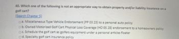 40. Which one of the following is not an appropriate way to obtain property and/or liability insurance on a
golf cart?
(Search Chapter 5)
a. Miscellaneous Type Vehicle Endorsement (PP 03 23) to a personal auto policy
ob. Owned Motorized Golf Cart Physical Loss Coverage (HO 05 28) endorsement to a homeowners policy
OC. Schedule the golf cart as golfers equipment under a personal articles floater
d. Specialty golf cart insurance policy