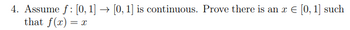 4. Assume f: [0, 1] → [0, 1] is continuous. Prove there is an x € [0, 1] such
that f(x) = x