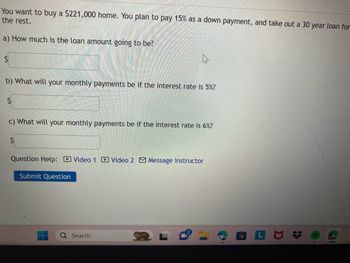 You are looking to purchase a home valued at $221,000. You intend to make a 15% down payment and secure a 30-year loan for the remaining balance.

a) How much will the loan amount be?
- [Input field for the loan amount]

b) What will your monthly payments be if the interest rate is 5%?
- [Input field for monthly payments at 5%]

c) What will your monthly payments be if the interest rate is 6%?
- [Input field for monthly payments at 6%]

Question Help:
- Video 1 [Link]
- Video 2 [Link]
- Message Instructor [Link]

[Submit Question Button]