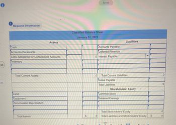 :59
ces
Required information
Cash
Accounts Receivable
Less: Allowance for Uncollectible Accounts
Inventory
Total Current Assets
Land
Equipment
Accumulated Depreciation
Assets
Total Assets
Classified Balance Sheet
January 31, 2021
$
Saved
0
Accounts Payable
Deferred Revenue
0 Interest Payable
Total Current Liabilities
Notes Payable
Total Liabilities
Liabilities
Stockholders' Equity
Common Stock
Retained Earnings
Total Stockholders' Equity
0 Total Liabilities and Stockholders' Equity $
0
0
0
0