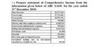 1.) Prepare statement of Comprehensive Income from the
information given below of ABC SAOC for the year ended
31st December 2018:
Sales Revenue
Cost of sales
Gross profit
Other income
Salaries and other employee related costs
General and administrative expenses
Selling and distribution expenses
Net finance costs
Taxation
Fair value gain on financial assets
Unrealized holding loss
classified as available for sale
38,277,238
27,721,482
10,555,756
199,882
4,260,314
970,694
4,519,766
24,450
263,382
394,898
Investments
on
59,236
