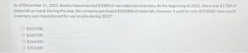 As of December 31, 2022, Bonita Industries had $3000 of raw materials inventory. At the beginning of 2022, there was $1700 of
materials on hand. During the year, the company purchased $365000 of materials; however, it paid for only $313000. How much
inventory was requisitioned for use on jobs during 2022?
O $355900
O $363700
O $366300
O $353300