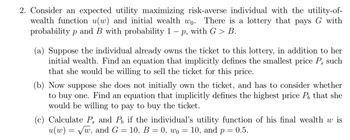 2. Consider an expected utility maximizing risk-averse individual with the utility-of-
wealth function u(w) and initial wealth wo. There is a lottery that pays G with
probability p and B with probability 1 – p, with G > B.
-
(a) Suppose the individual already owns the ticket to this lottery, in addition to her
initial wealth. Find an equation that implicitly defines the smallest price P, such
that she would be willing to sell the ticket for this price.
(b) Now suppose she does not initially own the ticket, and has to consider whether
to buy one. Find an equation that implicitly defines the highest price P, that she
would be willing to pay to buy the ticket.
(c) Calculate P, and P, if the individual's utility function of his final wealth w is
u(w) = √w, and G = 10, B = 0, wo = 10, and p = 0.5.