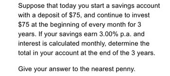 Suppose that today you start a savings account
with a deposit of $75, and continue to invest
$75 at the beginning of every month for 3
years. If your savings earn 3.00% p.a. and
interest is calculated monthly, determine the
total in your account at the end of the 3 years.
Give your answer to the nearest penny.