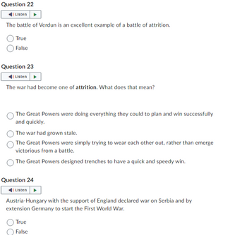 Question 22
Listen
The battle of Verdun is an excellent example of a battle of attrition.
True
False
Question 23
Listen
The war had become one of attrition. What does that mean?
The Great Powers were doing everything they could to plan and win successfully
and quickly.
The war had grown stale.
The Great Powers were simply trying to wear each other out, rather than emerge
victorious from a battle.
The Great Powers designed trenches to have a quick and speedy win.
Question 24
Listen
Austria-Hungary with the support of England declared war on Serbia and by
extension Germany to start the First World War.
True
False