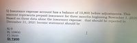 5) Insurance expense account has a balance of l10,800 before adjustments. This
amount represents prepaid insurance for three months beginning November 1. 202O
Based on these data alone the insurance expense that should be reported in
December 31, 2021 Income statement should be
A) O
B) 10800
C) 3600
D) 7200
