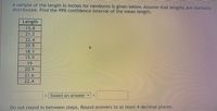 A sample of the length in inches for newborns is given below. Assume that lengths are normally
distributed. Find the 99% confidence interval of the mean length.
Length
15.8
21.2
22.4
20.5
18.1
15.9
19
20.9
21.6
22.4
< Select an answer
Do not round in between steps. Round answers to at least 4 decimal places.
