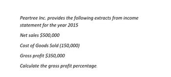 Peartree Inc. provides the following extracts from income
statement for the year 2015
Net sales $500,000
Cost of Goods Sold (150,000)
Gross profit $350,000
Calculate the gross profit percentage.