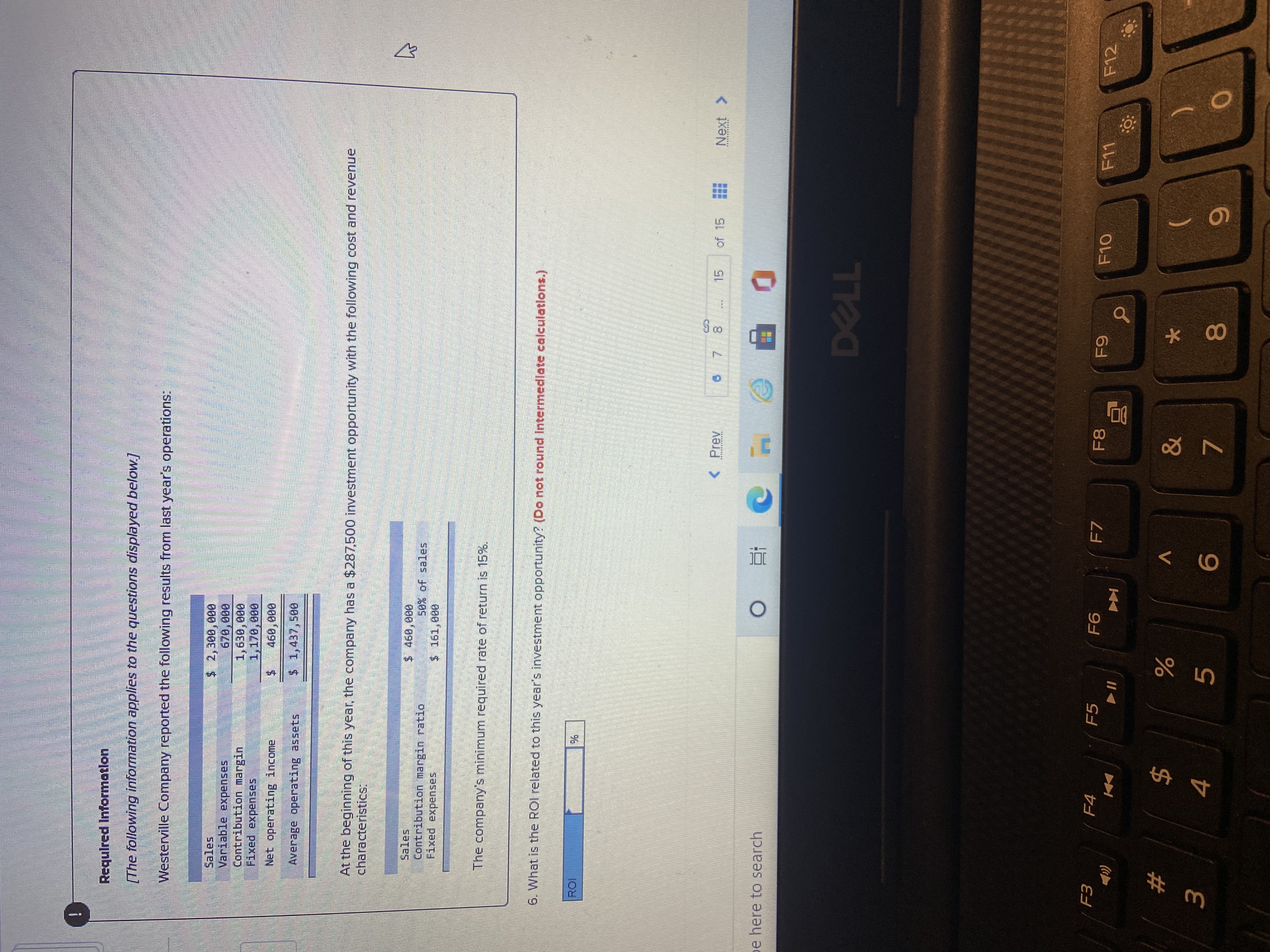 ### Required Information

**The following information applies to the questions displayed below:**

Westerville Company reported the following results from last year’s operations:

- **Sales:** $2,300,000
- **Variable expenses:** $780,000
- **Contribution margin:** $1,520,000
- **Fixed expenses:** $1,170,000
- **Net operating income:** $350,000
- **Average operating assets:** $1,437,500

At the beginning of this year, the company has a $287,500 investment opportunity with the following cost and revenue characteristics:

- **Sales:** $460,000
- **Contribution margin ratio:** 50% of sales
- **Fixed expenses:** $161,000

The company’s minimum required rate of return is 15%.

**6. What is the ROI related to this year’s investment opportunity?** *(Do not round intermediate calculations.)*

- **ROI: ________%**

This section introduces a financial problem involving company financial metrics and calculates the Return on Investment (ROI) for potential investment.