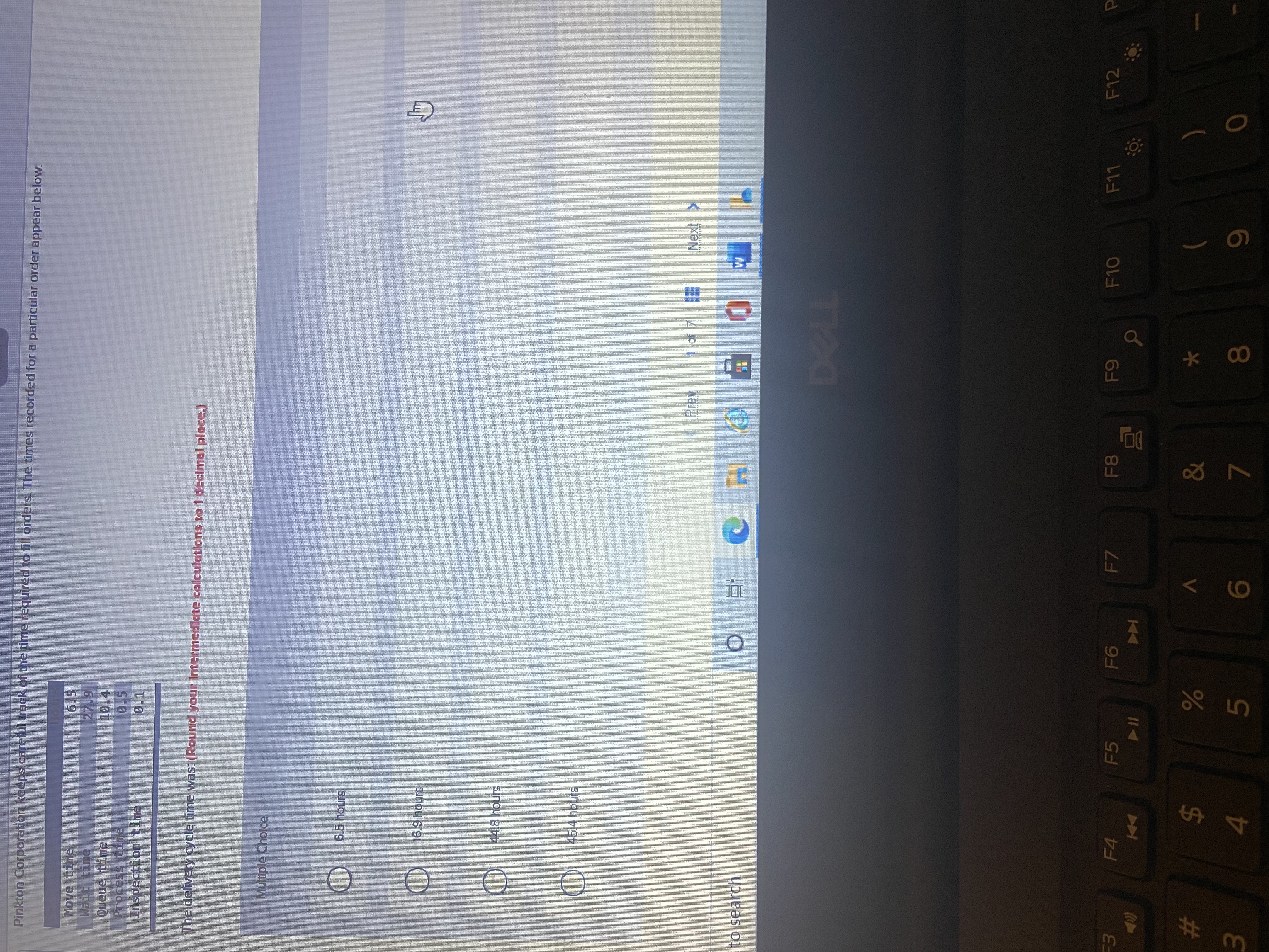 レゴ
* 00
#
Pinkton Corporation keeps careful track of the time required to fill orders. The times recorded for a particular order appear below.
6 27
Queue time
Process time
Inspection time
The delivery cycle time was: (Round your Intermedlate calculatlons to 1 declmal place.)
Multiple Cholce
6.5 hours
16.9hours
44.8 hours
Prev
1 of 7
< xƏN
to search
F4
F5
F7
F10
F11
F12
81
Coca
)
$4
6.
0
4.
81
7.
