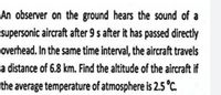 An observer on the ground hears the sound of a
supersonic aircraft after 9 s after it has passed directly
overhead. In the same time interval, the aircraft travels
a distance of 6.8 km. Find the altitude of the aircraft if
the average temperature of atmosphere is 2.5 °C.
