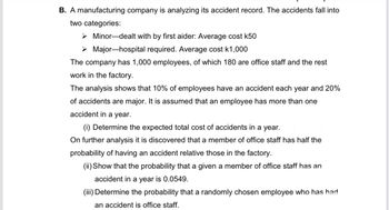 B. A manufacturing company is analyzing its accident record. The accidents fall into
two categories:
➤Minor-dealt with by first aider: Average cost k50
➤ Major-hospital required. Average cost k1,000
The company has 1,000 employees, of which 180 are office staff and the rest
work in the factory.
The analysis shows that 10% of employees have an accident each year and 20%
of accidents are major. It is assumed that an employee has more than one
accident in a year.
(i) Determine the expected total cost of accidents in a year.
On further analysis it is discovered that a member of office staff | half the
probability of having an accident relative those in the factory.
(ii) Show that the probability that a given a member of office staff has an
accident in a year is 0.0549.
(iii) Determine the probability that a randomly chosen employee who has had
an accident is office staff.