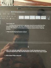 BIO 168 Case Studies Unit 5
gs
Review
View
O Tell me
斗
AaBbCcD
AaBbCcDdE AaBb
AaBbCcDdEe
AaBbCcDdEe
A v H v
No Spacing
Normal
Heading 1
Heading 2
Title
Styles
Pane
Case Study #7
Ayoung woman was playing in a rugby game when she was knocked down. She
was momentarily stunned, "saw stars," and had blurred vision for approximately 30
seconds. After resting for several minutes no symptoms remained except a lingering
headache.
1. What may the lingering headache indicate?
2. After a few weeks the rugby player lost her sense of smell. Reexamination showed a
fractured ethmoid bone. Why could this fracture cause the loss of her sense of smell?
3. Will it return? Why or why not?
