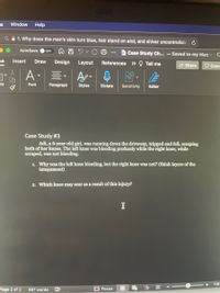 le
Window
Help
Q A 1. Why does the man's skin turn blue, hair stand on end, and shiver uncontrollabl
AutoSave
OFF
Case Study Ch... - Saved to my Mac C
ne
Insert
Draw
Design
Layout
References » Q Tell me
2 Share
O Com
A-
ste
Font
Paragraph
Styles
Dictate
Sensitivity
Editor
Case Study #3
Adi, a 6-year-old girl, was running down the driveway, tripped and fell, scraping
both of her knees. The left knee was bleeding profusely while the right knee, while
scraped, was not bleeding.
1. Why was the left knee bleeding, but the right kmee was not? (think layers of the
integument)
2. Which knee may scar as a result of this injury?
110
Page 2 of 2
387 words
Focus
