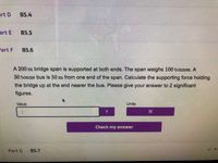 art D
В5.4
art E
B5.5
art F
B5.6
A 200 m bridge span is supported at both ends. The span weighs 100 tonnes. A
30 tonne bus is 50 m from one end of the span. Calculate the supporting force holding
the bridge up at the end nearer the bus. Please give your answer to 2 significant
figures.
Value
Units
7.
Check my answer
Part G
B5.7
