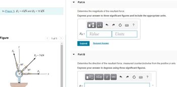 In (Figure 1), F₁ = 4 kN and F3 = 10 kN.
Figure
F₂
60°
4 P
45°
F₂ = 5 kN
F₁
< 1 of 1 >
Part A
Determine the magnitude of the resultant force.
Express your answer to three significant figures and include the appropriate units.
FR =
Submit
Part B
μA
A =
Value
Request Answer
Units
Determine the direction of the resultant force, measured counterclockwise from the positive x axis.
Express your answer in degrees using three significant figures.
IVE| ΑΣΦ | |
?
vec
?