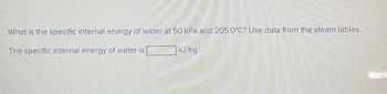 What is the specific internal energy of water at 50 kPa and 205.0°C? Use data from the steam tables.
The specific internal energy of water is
kJ/kg.