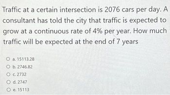 Traffic at a certain intersection is 2076 cars per day. A
consultant has told the city that traffic is expected to
grow at a continuous rate of 4% per year. How much
traffic will be expected at the end of 7 years
O a. 15113.28
O b. 2746.82
O c. 2732
O d. 2747
O e. 15113