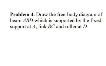 Problem 4. Draw the free-body diagram of
beam ABD which is supported by the fixed
support at A, link BC and roller at D.