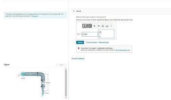 The water is being ejected with an average velocity of 19.0 m/s from the nozzle at B. The
pipe lies in the vertical plane as shown in (Eigure 1).
Figure
VA
80 mm
900 mm
20 mm
< 1 of 1 >
▾
Part A
Determine the water pressure in the pipe at A.
Express your answer to three significant figures and include the appropriate units.
PA 0.80
Submit
μA 1
Provide Feedback
m
S
Previous Answers Request Answer
?
X Incorrect; Try Again; 2 attempts remaining
Enter your answer with a different unit type. Review a list of acceptable units.