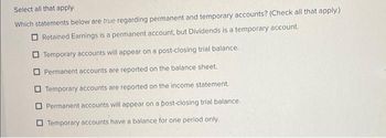 Select all that apply
Which statements below are true regarding permanent and temporary accounts? (Check all that apply.)
Retained Earnings is a permanent account, but Dividends is a temporary account.
Temporary accounts will appear on a post-closing trial balance.
Permanent accounts are reported on the balance sheet.
Temporary accounts are reported on the income statement.
Permanent accounts will appear on a post-closing trial balance.
Temporary accounts have a balance for one period only.