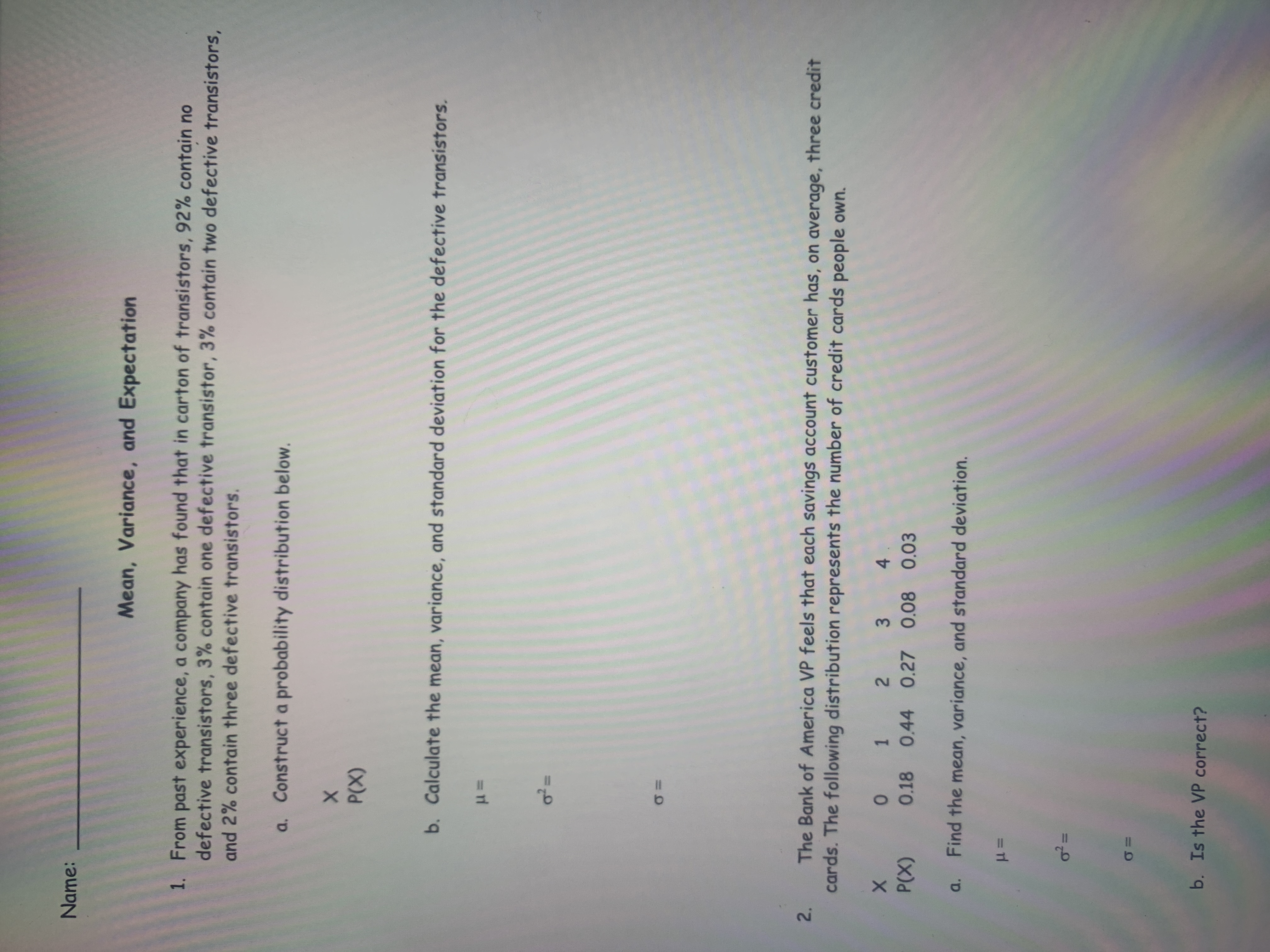 %3D
Name:
Mean, Variance, and Expectation
1. From past experience, a company has found that in carton of transistors, 92% contain no
defective transistors, 3% contain one defective transistor, 3% contain two defective transistors,
and 2% contain three defective transistors.
a. Construct a probability distribution below.
(X)
b. Calculate the mean, variance, and standard deviation for the defective transistors.
The Bank of America VP feels that each savings account customer has, on average, three credit
cards. The following distribution represents the number of credit cards people own.
X 0 1 2 3 4.
P(X) 0.18 0.44 0.27 0.08 0.03
a. Find the mean, variance, and standard deviation.
%3D
b. Is the VP correct?
