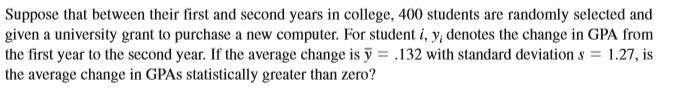 Suppose that between their first and second years in college, 400 students are randomly selected and
given a university grant to purchase a new computer. For student i, y; denotes the change in GPA from
the first year to the second year. If the average change is ỹ = .132 with standard deviation s = 1.27, is
the average change in GPAS statistically greater than zero?
