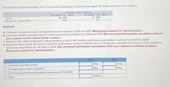 The following data were taken from The Candy Corporation's 2018 annual report. All dollar amounts are in millions.
Fiscal Years Ending
December 31, 2018
$8,000
618
December 31, 2017
$7,600
612
Sales
Accounts receivable
Required
a. Compute Candy's accounts receivable turnover ratios for 2018 and 2017. (Round your answers to 1 decimal place.)
b. Compute Candy's average days to collect accounts receivables for 2018 and 2017. (Do not round intermediate calculations. Round
your answers to the nearest whole number.)
c. Based on the ratios computed in Requirements a and b, did Candy's performance get better or worse from 2017 to 2018?
d. Assume it took Candy 30 days to collect its receivables. Using an interest rate of 2.0 percent, calculate how much it cost Candy's to
finance its receivables for 30 days in 2018. (Do not round intermediate calculations. Enter your answers in millions of dollars.
Round your answer to 1 decimal place.)
a.
Accounts receivable turnover
b. Average days to collect receivables
C.
Did Candy's performance get better or worse from 2017 to 2018?
d. Cost
2018
times
days
millions
2017
times
days