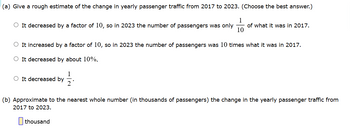 (a) Give a rough estimate of the change in yearly passenger traffic from 2017 to 2023. (Choose the best answer.)
1
It decreased by a factor of 10, so in 2023 the number of passengers was only ||
of what it was in 2017.
It increased by a factor of 10, so in 2023 the number of passengers was 10 times what it was in 2017.
○ It decreased by about 10%.
It decreased by
2'
(b) Approximate to the nearest whole number (in thousands of passengers) the change in the yearly passenger traffic from
2017 to 2023.
thousand