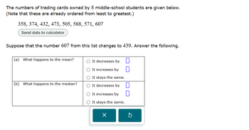 The numbers of trading cards owned by 8 middle-school students are given below.
(Note that these are already ordered from least to greatest.)
358, 374, 432, 473, 505, 568, 571, 607
Send data to calculator
Suppose that the number 607 from this list changes to 439. Answer the following.
(a) What happens to the mean?
(b) What happens to the median?
It decreases by
It increases by
It stays the same.
○ It decreases by ☐ .
It increases by
It stays the same.
☑
G