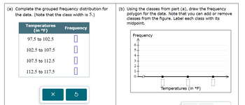 (a) Complete the grouped frequency distribution for
the data. (Note that the class width is 5.)
Temperatures
(in °F)
97.5 to 102.5
102.5 to 107.5
Frequency
(b) Using the classes from part (a), draw the frequency
polygon for the data. Note that you can add or remove
classes from the figure. Label each class with its
midpoint.
Frequency
6
5
4
107.5 to 112.5
☐
112.5 to 117.5
П
G
Temperatures (in °F)