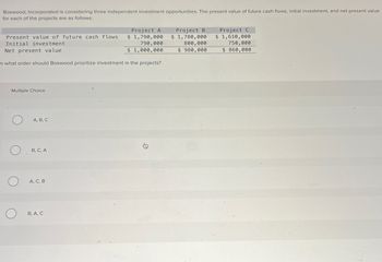 Boxwood, Incorporated is considering three independent investment opportunities. The present value of future cash flows, initial investment, and net present value
for each of the projects are as follows:
Present value of future cash flows
Initial investment
Net present value
Project A
$ 1,790,000
790,000
$ 1,000,000
In what order should Boxwood prioritize investment in the projects?
Project B.
$ 1,780,000
800,000
$980,000
Project C
$ 1,610,000
750,000
$ 860,000
Multiple Choice
A, B, C
B, C, A
О
О
A, C, B
B, A, C
的