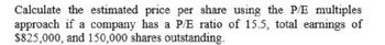 Calculate the estimated price per share using the P/E multiples
approach if a company has a P/E ratio of 15.5, total earnings of
$825,000, and 150,000 shares outstanding.