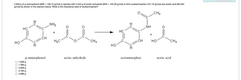 2.959 g of p-aminophenol (MW = 109.13 g/mol) is reacted with 2.543 g of acetic anhydride (MW = 102.09 g/mol) to form acetaminophen (151.16 g/mol) and acetic acid (60.052
g/mol) as shown in the reaction below. What is the theoretical yield of acetaminophen?
CH3
HO
HC
...
1.628 g
1.399 g
5.908 g
3.765 g
4.688 g
CH
p-aminophenol
NH₂
HaC
س
acetic anhydride
CH 3
HO
HC
CH
acetaminophen
NH
HO
CH3
acetic acid