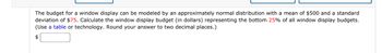 The budget for a window display can be modeled by an approximately normal distribution with a mean of $500 and a standard
deviation of $75. Calculate the window display budget (in dollars) representing the bottom 25% of all window display budgets.
(Use a table or technology. Round your answer to two decimal places.)
$