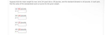 Suppose that the mean weight for men 18 to 24 years old is 170 pounds, and the standard deviation is 20 pounds. In each part,
find the value of the standardized score (z-score) for the given weight.
(a) 206 pounds.
Z =
(b) 144 pounds.
Z =
(c) 170 pounds.
Z =
(d) 238 pounds.
Z =