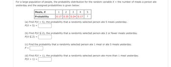 For a large population of people, the probability distribution for the random variable \( X \) (the number of meals a person ate yesterday) and the assigned probabilities is given below:

| Meals, \( X \)    | 1   | 2   | 3   | 4   | 5   |
|-------------------|-----|-----|-----|-----|-----|
| Probability       | 0.17| 0.35| 0.24| 0.17| ?   |

### Questions

(a) Find \( P(X = 5) \), the probability that a randomly selected person ate 5 meals yesterday.  
\[ P(X = 5) = \_\_\_\_ \]

(b) Find \( P(X \leq 2) \), the probability that a randomly selected person ate 2 or fewer meals yesterday.  
\[ P(X \leq 2) = \_\_\_\_ \]

(c) Find the probability that a randomly selected person ate 1 meal or ate 5 meals yesterday.  
\[ P = \_\_\_\_ \]

(d) Find \( P(X > 1) \), the probability that a randomly selected person ate more than 1 meal yesterday.  
\[ P(X > 1) = \_\_\_\_ \]