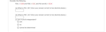 Consider the following.

\( P(A) = 0.35 \) and \( P(B) = 0.4 \), and \( P(A \text{ and } B) = 0.14 \)

(a) What is \( P(A \mid B) \)? (Give your answer correct to two decimal places.)

[Textbox for answer]

(b) What is \( P(B \mid A) \)? (Give your answer correct to two decimal places.)

[Textbox for answer]

(c) Are A and B independent?

- ☐ yes
- ☐ no
- ☐ cannot be determined