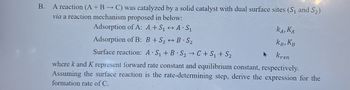 B.
A reaction (A + B → C) was catalyzed by a solid catalyst with dual surface sites (S1 and S2)
via a reaction mechanism proposed in below:
Adsorption of A: A+S₁
A S₁
Adsorption of B: B+S2B S₂
Surface reaction: A S₁+B S2C+S₁ + S₂
KA, KA
KB, KB
A
Krxn
where k and K représent forward rate constant and equilibrium constant, respectively.
Assuming the surface reaction is the rate-determining step, derive the expression for the
formation rate of C.