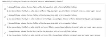 How could you distinguish sodium chloride (table salt) from sodium iodide (a poison)?
°
1. Use AgNO3(aq) solution: forming Agl(s) (white), turns purple in light; or forming AgCl(s) (yellow).
2. Use concentrated H2SO4(1) on solid: iodide ion forms HI(g), a pungent gas; chloride ion forms dark solid and purple vapors appear.
1. Use AgNO3(aq) solution: forming AgCl(s) (white), turns purple in light; or forming Agl(s) (yellow).
2. Use concentrated H2SO4(1) on solid: iodide ion forms HI(g), a pungent gas; chloride ion forms dark solid and purple vapors appear.
1. Use AgNO3(aq) solution: forming AgCl(s) (white), turns purple in light; or forming Agl(s) (yellow).
2. Use concentrated H2SO4(1) on solid: chloride ion forms HCl(g), a pungent gas; iodide ion forms dark solid and purple vapors appear.
1. Use AgNO3(aq) solution: forming Agl(s) (white), turns purple in light; or forming AgCl(s) (yellow).
2. Use concentrated H2SO4(1) on solid: chloride ion forms HCI, a pungent gas; iodide ion forms dark solid and purple vapors appear.