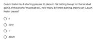 Coach Krahn has 8 starting players to place in his batting lineup for the kickball
game. If the pitcher must bat last, how many different batting orders can Coach
Krahn create?
8
5040
40320
