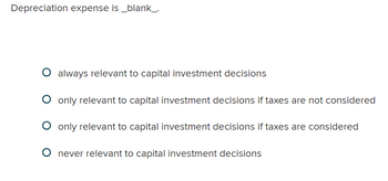 Depreciation expense is _blank_.
O always relevant to capital investment decisions
O only relevant to capital investment decisions if taxes are not considered
O only relevant to capital investment decisions if taxes are considered
O never relevant to capital investment decisions