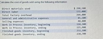 Calculate the cost of goods sold using the following information:
Direct materials used
$ 298,500
Direct labor
132,000
Total factory overhead
264,000
General and administrative expenses
85,500
Selling expenses
48,800
Work in Process inventory, beginning
118,500
Work in Process inventory, ending
Finished goods inventory, beginning
Finished goods inventory, ending
125,900
232,100
238,700