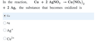 In the reaction,
Cu + 2 AGNO3 → Cu(NO3),
+ 2 Ag, the substance that becomes oxidized is
Cu
Ag
O Ag+
O Cu2+
