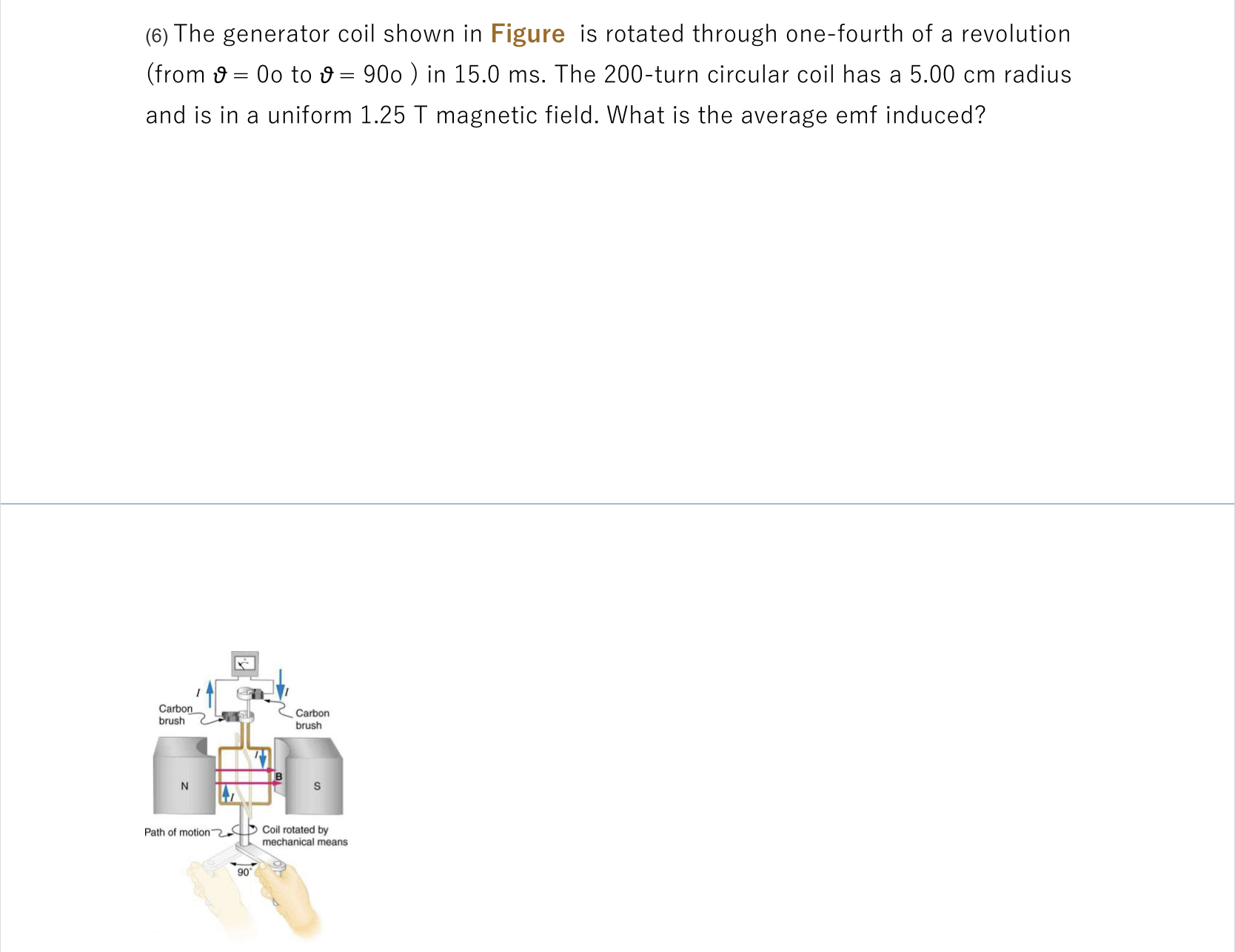 (6) The generator coil shown in Figure is rotated through one-fourth of a revolution
(from 9 = 0o to 9 = 900 ) in 15.0 ms. The 200-turn circular coil has a 5.00 cm radius
%3D
and is in a uniform 1.25 T magnetic field. What is the average emf induced?
Carbon
brush
Carbon
brush
N
Coil rotated by
mechanical means
Path of motion
90
