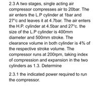 2.3 A two stages, single acting air
compressor compresses air to 20bar. The
air enters the L.P cylinder at 1bar and
27°c and leaves it at 4.7bar. The air enters
the H.P. cylinder at 4.5bar and 27°c. the
size of the L.P cylinder is 400mm
diameter and 500mm stroke. The
clearance volume in both cylinder is 4% of
the respective stroke volume. The
compressor runs at 200rpm, taking index
of compression and expansion in the two
cylinders as 1.3. Determine
2.3.1 the indicated power required to run
the compressor.
