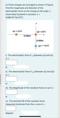 b) Three charges are arranged as shown in Figure.
Find the magnitude and direction of the
electrostatic force on the charge at the origin. [
Given Data Coulomb's constant, k =
8.99X10° Nm²/c²]
y
q1 = 5 µC
q2 = 2µc
0.500m
0.300m
q3 =- 4 µC
i). The electrostatic force F12 (between q2 and q1)
is =
N
ii). The electrostatic force F23 (between q2 and q3)
is =
N
iii). The Magnitude of the resultant force on q2 is =
iv). The direction O of the resultant force
measured clockwise from the +x axis is =
degrees
